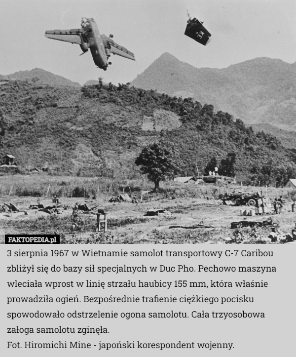 3 sierpnia 1967 w Wietnamie samolot transportowy C-7 Caribou zbliżył się do bazy sił specjalnych w Duc Pho. Pechowo maszyna wleciała wprost w linię strzału haubicy 155 mm, która właśnie prowadziła ogień. Bezpośrednie trafienie ciężkiego pocisku spowodowało odstrzelenie ogona samolotu. Cała trzyosobowa załoga samolotu zginęła.
Fot. Hiromichi Mine - japoński korespondent wojenny. 