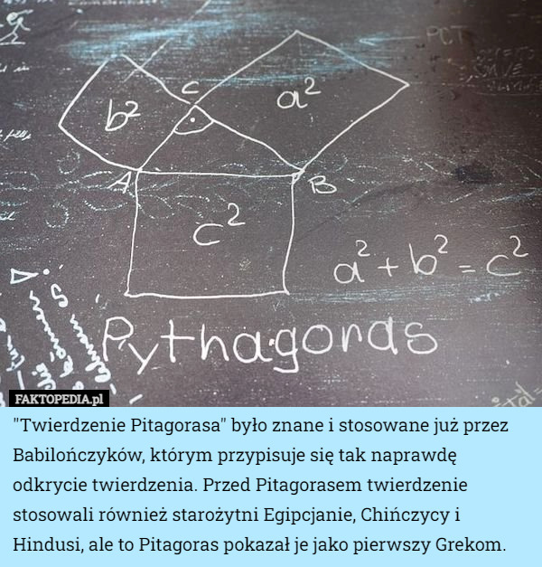 "Twierdzenie Pitagorasa" było znane i stosowane już przez Babilończyków, którym przypisuje się tak naprawdę odkrycie twierdzenia. Przed Pitagorasem twierdzenie stosowali również starożytni Egipcjanie, Chińczycy i Hindusi, ale to Pitagoras pokazał je jako pierwszy Grekom. 