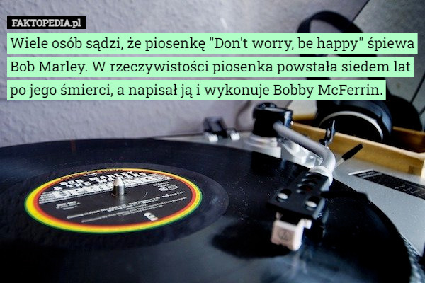 Wiele osób sądzi, że piosenkę "Don't worry, be happy" śpiewa Bob Marley. W rzeczywistości piosenka powstała siedem lat po jego śmierci, a napisał ją i wykonuje Bobby McFerrin. 
