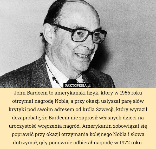 John Bardeem to amerykański fizyk, który w 1956 roku otrzymał nagrodę Nobla, a przy okazji usłyszał parę słów krytyki pod swoim adresem od króla Szwecji, który wyraził dezaprobatę, że Bardeem nie zaprosił własnych dzieci na uroczystość wręczenia nagród. Amerykanin zobowiązał się poprawić przy okazji otrzymania kolejnego Nobla i słowa dotrzymał, gdy ponownie odbierał nagrodę w 1972 roku. 