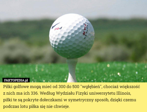 Piłki golfowe mogą mieć od 300 do 500 "wgłębień", chociaż większość
 z nich ma ich 336. Według Wydziału Fizyki uniwersytetu Illinois,
 piłki te są pokryte dołeczkami w symetryczny sposób, dzięki czemu podczas lotu piłka się nie chwieje. 