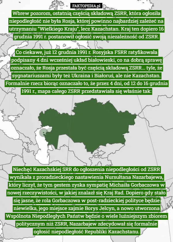 Wbrew pozorom, ostatnią częścią składową ZSRR, która ogłosiła niepodległość nie była Rosja, której powinno najbardziej zależeć na utrzymaniu "Wielkiego Kraju", lecz Kazachstan. Kraj ten dopiero 16 grudnia 1991 r. postanowił ogłosić swoją niezależność od ZSRR.

Co ciekawe, już 12 grudnia 1991 r. Rosyjska FSRR ratyfikowała podpisany 4 dni wcześniej układ białowieski, co na dobrą sprawę oznaczało, że Rosja przestała być częścią składową ZSRR... tyle, że sygnatariuszami były też Ukraina i Białoruś, ale nie Kazachstan. Formalnie rzecz biorąc oznaczało to, że przez 4 dni, od 12 do 16 grudnia 1991 r., mapa całego ZSRR przedstawiała się właśnie tak: Niechęć Kazachskiej SRR do ogłoszenia niepodległości od ZSRR wynikała z proradzieckiego nastawienia Nursułtana Nazarbajewa, który liczył, że tym gestem zyska sympatię Michaiła Gorbaczowa w nowej rzeczywistości, w jakiej znalazł się Kraj Rad. Dopiero gdy stało się jasne, że rola Gorbaczowa w post-radzieckiej polityce będzie niewielka, jego miejsce zajmie Borys Jelcyn, a nowo utworzona Wspólnota Niepodległych Państw będzie o wiele luźniejszym zbiorem politycznym niż ZSRR, Nazarbajew zdecydował się formalnie
 ogłosić niepodległość Republiki Kazachstanu. 