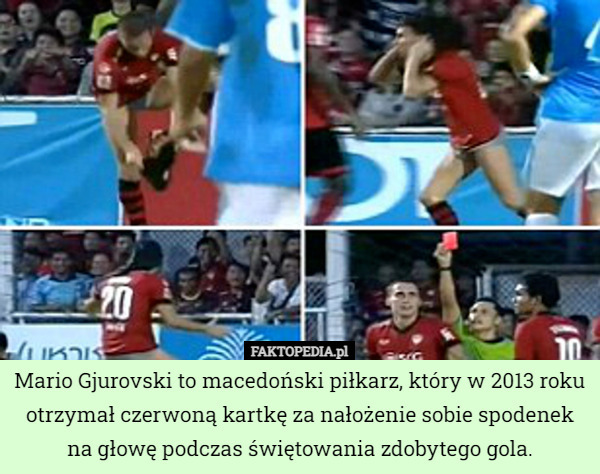 Mario Gjurovski to macedoński piłkarz, który w 2013 roku otrzymał czerwoną kartkę za nałożenie sobie spodenek na głowę podczas świętowania zdobytego gola. 