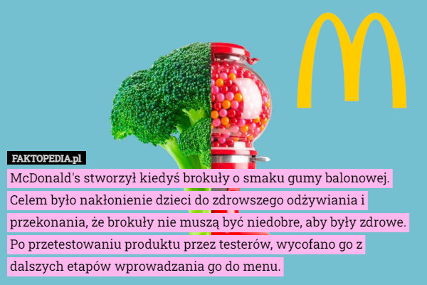 McDonald's stworzył kiedyś brokuły o smaku gumy balonowej. Celem było nakłonienie dzieci do zdrowszego odżywiania i przekonania, że brokuły nie muszą być niedobre, aby były zdrowe.
 Po przetestowaniu produktu przez testerów, wycofano go z dalszych etapów wprowadzania go do menu. 