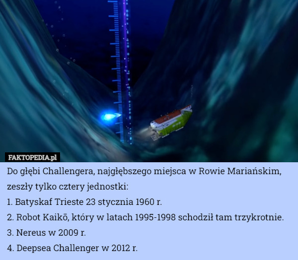 Do głębi Challengera, najgłębszego miejsca w Rowie Mariańskim, zeszły tylko cztery jednostki:
1. Batyskaf Trieste 23 stycznia 1960 r.
2. Robot Kaikō, który w latach 1995-1998 schodził tam trzykrotnie.
3. Nereus w 2009 r.
4. Deepsea Challenger w 2012 r. 