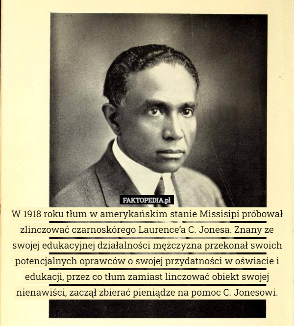 W 1918 roku tłum w amerykańskim stanie Mississipi próbował zlinczować czarnoskórego Laurence’a C. Jonesa. Znany ze swojej edukacyjnej działalności mężczyzna przekonał swoich potencjalnych oprawców
o swojej przydatności w oświacie i edukacji, przez co tłum zamiast linczować obiekt swojej nienawiści, zaczął zbierać pieniądze na pomoc C. Jonesowi. 