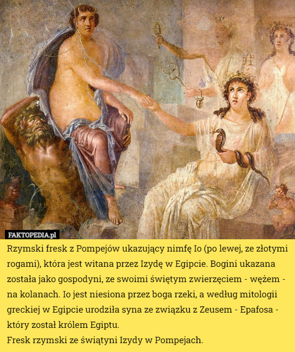 Rzymski fresk z Pompejów ukazujący nimfę Io (po lewej, ze złotymi rogami), która jest witana przez Izydę w Egipcie. Bogini ukazana została jako gospodyni, ze swoimi świętym zwierzęciem - wężem - na kolanach. Io jest niesiona przez boga rzeki, a według mitologii greckiej w Egipcie urodziła syna ze związku z Zeusem - Epafosa - który został królem Egiptu.
Fresk rzymski ze świątyni Izydy w Pompejach. 
