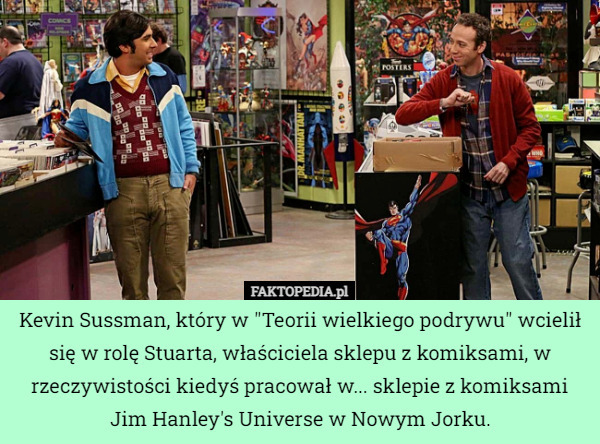 Kevin Sussman, który w "Teorii wielkiego podrywu" wcielił się w rolę Stuarta, właściciela sklepu z komiksami, w rzeczywistości kiedyś pracował w... sklepie z komiksami Jim Hanley's Universe w Nowym Jorku. 