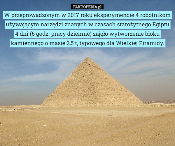 W przeprowadzonym w 2017 roku eksperymencie 4 robotnikom używającym narzędzi znanych w czasach starożytnego Egiptu 4 dni (6 godz. pracy dziennie) zajęło wytworzenie bloku kamiennego o masie 2,5 t, typowego dla Wielkiej Piramidy. 