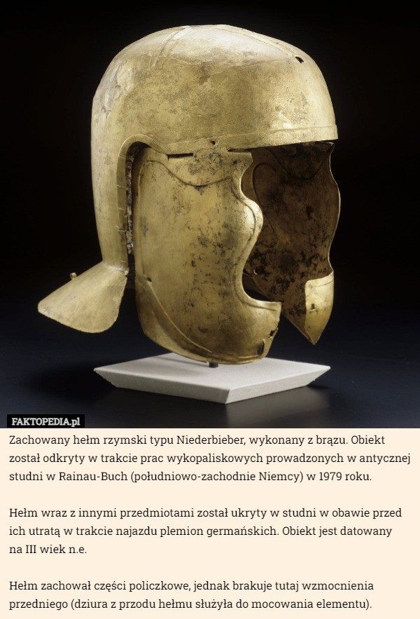 Zachowany hełm rzymski typu Niederbieber, wykonany z brązu. Obiekt został odkryty w trakcie prac wykopaliskowych prowadzonych w antycznej studni w Rainau-Buch (południowo-zachodnie Niemcy) w 1979 roku.

Hełm wraz z innymi przedmiotami został ukryty w studni w obawie przed ich utratą w trakcie najazdu plemion germańskich. Obiekt jest datowany
 na III wiek n.e.

Hełm zachował części policzkowe, jednak brakuje tutaj wzmocnienia przedniego (dziura z przodu hełmu służyła do mocowania elementu). 