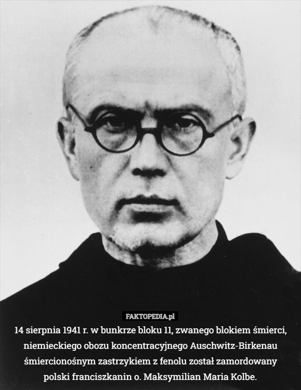 14 sierpnia 1941 r. w bunkrze bloku 11, zwanego blokiem śmierci, niemieckiego obozu koncentracyjnego  Auschwitz-Birkenau śmiercionośnym zastrzykiem z fenolu został zamordowany polski franciszkanin o. Maksymilian Maria Kolbe 