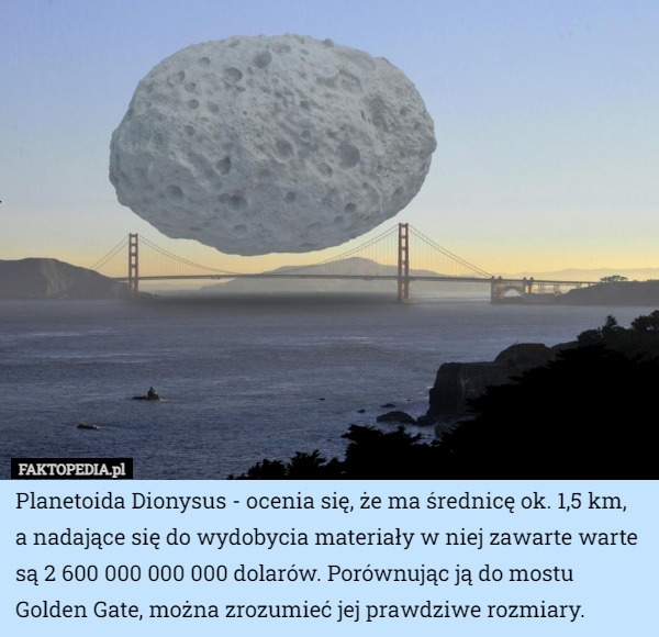 Planetoida Dionysus - ocenia się, że ma średnicę ok. 1,5 km, a nadające się do wydobycia materiały w niej zawarte warte są 2 600 000 000 000 dolarów. Porównując ją do mostu Golden Gate, można zrozumieć jej prawdziwe rozmiary. 