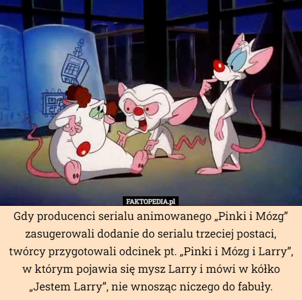 Gdy producenci serialu animowanego „Pinki i Mózg” zasugerowali dodanie do serialu trzeciej postaci, twórcy przygotowali odcinek pt. „Pinki i Mózg i Larry”, w którym pojawia się mysz Larry i mówi w kółko „Jestem Larry”, nie wnosząc niczego do fabuły. 