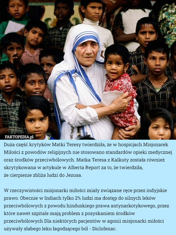 Duża część krytyków Matki Teresy twierdziła, że w hospicjach Misjonarek Miłości z powodów religijnych nie stosowano standardów opieki medycznej oraz środków przeciwbólowych. Matka Teresa z Kalkuty została również skrytykowana w artykule w Alberta Report za to, że twierdziła,
 że cierpienie zbliża ludzi do Jezusa.

W rzeczywistości misjonarki miłości miały związane ręce przez indyjskie prawo. Obecnie w Indiach tylko 2% ludzi ma dostęp do silnych leków przeciwbólowych z powodu hinduskiego prawa antynarkotykowego, przez które nawet szpitale mają problem z pozyskaniem środków przeciwbólowych Dla niektórych pacjentów w agonii misjonarki miłości używały słabego leku łagodzącego ból - Diclofenac. 
