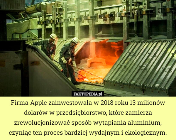 Firma Apple zainwestowała w 2018 roku 13 milionów dolarów w przedsiębiorstwo, które zamierza zrewolucjonizować sposób wytapiania aluminium, czyniąc ten proces bardziej wydajnym i ekologicznym. 