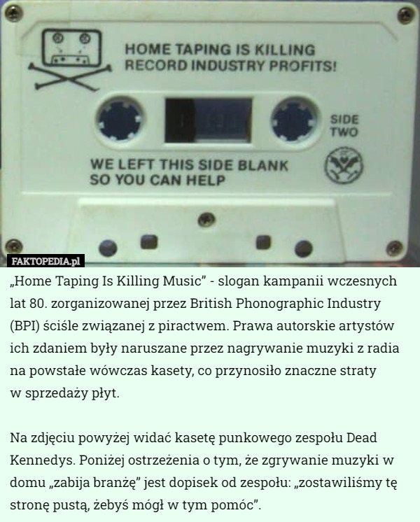 „Home Taping Is Killing Music” - slogan kampanii wczesnych lat 80. zorganizowanej przez British Phonographic Industry (BPI) ściśle związanej z piractwem. Prawa autorskie artystów ich zdaniem były naruszane przez nagrywanie muzyki z radia na powstałe wówczas kasety, co przynosiło znaczne straty
 w sprzedaży płyt.

Na zdjęciu powyżej widać kasetę punkowego zespołu Dead Kennedys. Poniżej ostrzeżenia o tym, że zgrywanie muzyki w domu „zabija branżę” jest dopisek od zespołu: „zostawiliśmy tę stronę pustą, żebyś mógł w tym pomóc”. 