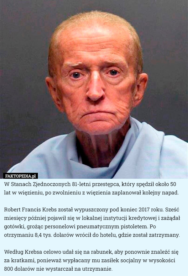 W Stanach Zjednoczonych 81-letni przestępca, który spędził około 50 lat w więzieniu, po zwolnieniu z więzienia zaplanował kolejny napad.

Robert Francis Krebs został wypuszczony pod koniec 2017 roku. Sześć miesięcy później pojawił się w lokalnej instytucji kredytowej i zażądał gotówki, grożąc personelowi pneumatycznym pistoletem. Po otrzymaniu 8,4 tys. dolarów wrócił do hotelu, gdzie został zatrzymany.

Według Krebsa celowo udał się na rabunek, aby ponownie znaleźć się za kratkami, ponieważ wypłacany mu zasiłek socjalny w wysokości 800 dolarów nie wystarczał na utrzymanie. 
