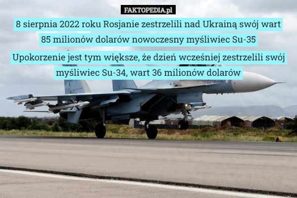 8 sierpnia 2022 roku Rosjanie zestrzelili nad Ukrainą swój wart
 85 milionów dolarów nowoczesny myśliwiec Su-35 Upokorzenie jest tym większe, że dzień wcześniej zestrzelili swój myśliwiec Su-34, wart 36 milionów dolarów 