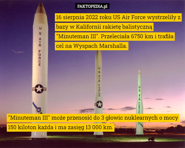 16 sierpnia 2022 roku US Air Force wystrzeliły z bazy w Kalifornii rakietę balistyczną "Minuteman III". Przeleciała 6750 km i trafiła cel na Wyspach Marshalla. "Minuteman III" może przenosić do 3 głowic nuklearnych o mocy 150 kiloton każda i ma zasięg 13 000 km. 