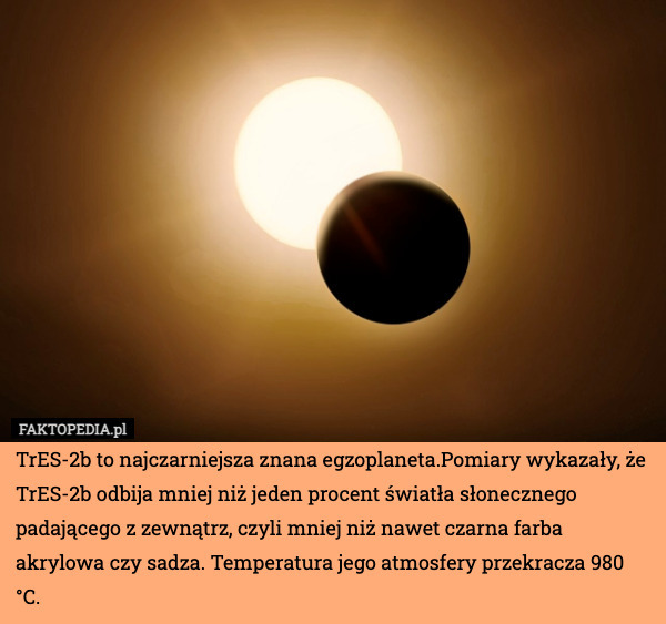 TrES-2b to najczarniejsza znana egzoplaneta.Pomiary wykazały, że TrES-2b odbija mniej niż jeden procent światła słonecznego padającego z zewnątrz, czyli mniej niż nawet czarna farba akrylowa czy sadza. Temperatura jego atmosfery przekracza 980 °C. 