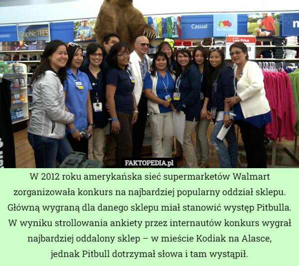 W 2012 roku amerykańska sieć supermarketów Walmart zorganizowała konkurs na najbardziej popularny oddział sklepu. Główną wygraną dla danego sklepu miał stanowić występ Pitbulla. W wyniku strollowania ankiety przez internautów konkurs wygrał najbardziej oddalony sklep – w mieście Kodiak na Alasce,
jednak Pitbull dotrzymał słowa i tam wystąpił. 