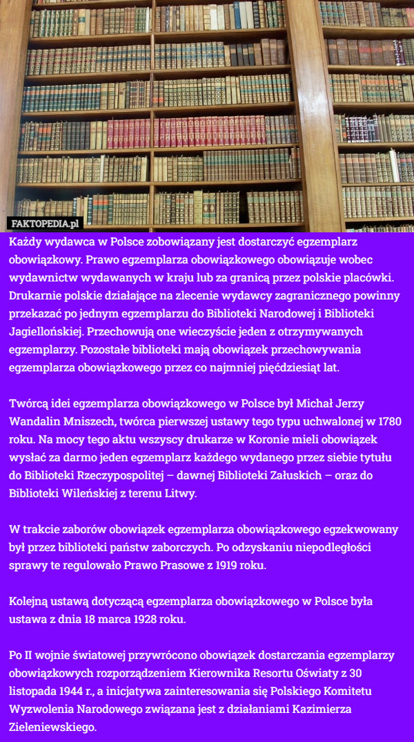 Każdy wydawca w Polsce zobowiązany jest dostarczyć egzemplarz obowiązkowy. Prawo egzemplarza obowiązkowego obowiązuje wobec wydawnictw wydawanych w kraju lub za granicą przez polskie placówki. Drukarnie polskie działające na zlecenie wydawcy zagranicznego powinny przekazać po jednym egzemplarzu do Biblioteki Narodowej i Biblioteki Jagiellońskiej. Przechowują one wieczyście jeden z otrzymywanych egzemplarzy. Pozostałe biblioteki mają obowiązek przechowywania egzemplarza obowiązkowego przez co najmniej pięćdziesiąt lat.

Twórcą idei egzemplarza obowiązkowego w Polsce był Michał Jerzy Wandalin Mniszech, twórca pierwszej ustawy tego typu uchwalonej w 1780 roku. Na mocy tego aktu wszyscy drukarze w Koronie mieli obowiązek wysłać za darmo jeden egzemplarz każdego wydanego przez siebie tytułu do Biblioteki Rzeczypospolitej – dawnej Biblioteki Załuskich – oraz do Biblioteki Wileńskiej z terenu Litwy.

W trakcie zaborów obowiązek egzemplarza obowiązkowego egzekwowany był przez biblioteki państw zaborczych. Po odzyskaniu niepodległości sprawy te regulowało Prawo Prasowe z 1919 roku.

Kolejną ustawą dotyczącą egzemplarza obowiązkowego w Polsce była ustawa z dnia 18 marca 1928 roku.

Po II wojnie światowej przywrócono obowiązek dostarczania egzemplarzy obowiązkowych rozporządzeniem Kierownika Resortu Oświaty z 30 listopada 1944 r., a inicjatywa zainteresowania się Polskiego Komitetu Wyzwolenia Narodowego związana jest z działaniami Kazimierza Zieleniewskiego. 