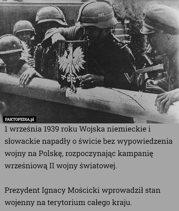 1 września 1939 roku Wojska niemieckie i słowackie napadły o świcie bez wypowiedzenia wojny na Polskę, rozpoczynając kampanię wrześniową II wojny światowej.

Prezydent Ignacy Mościcki wprowadził stan wojenny na terytorium całego kraju. 