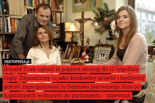 Donald Tusk ogłosił iż popiera aborcję do 12 tygodnia ciąży. Zapisaliśmy to jako konkretny projekt i będziemy gotowi zaproponować to Sejmowi pierwszego dnia po najbliższych wyborach do parlamentu - zapewnił. 