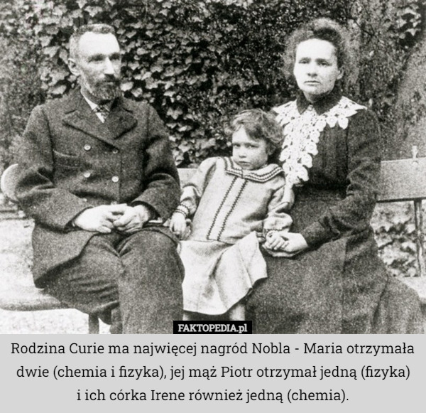Rodzina Curie ma najwięcej nagród Nobla - Maria otrzymała dwie (chemia i fizyka), jej mąż Piotr otrzymał jedną (fizyka)
 i ich córka Irene również jedną (chemia). 