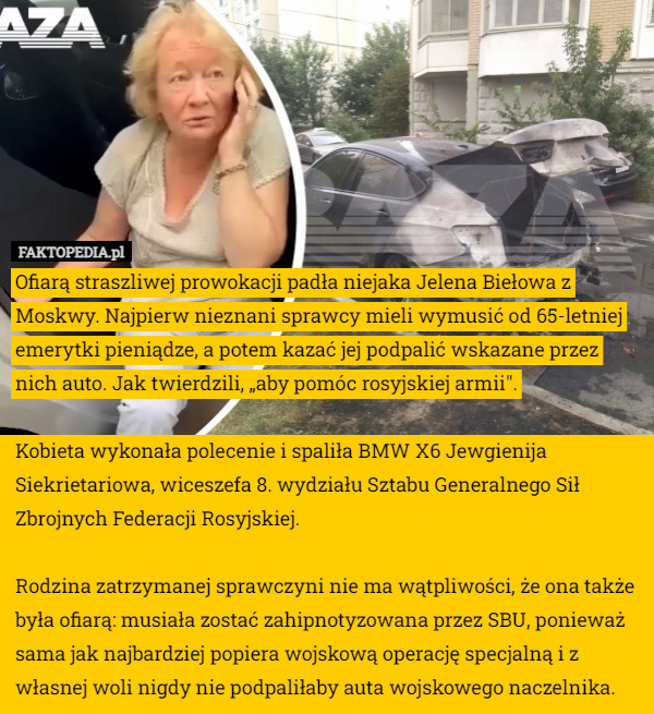 Ofiarą straszliwej prowokacji padła niejaka Jelena Biełowa z Moskwy. Najpierw nieznani sprawcy mieli wymusić od 65-letniej emerytki pieniądze, a potem kazać jej podpalić wskazane przez nich auto. Jak twierdzili, „aby pomóc rosyjskiej armii".

Kobieta wykonała polecenie i spaliła BMW X6 Jewgienija Siekrietariowa, wiceszefa 8. wydziału Sztabu Generalnego Sił Zbrojnych Federacji Rosyjskiej.

Rodzina zatrzymanej sprawczyni nie ma wątpliwości, że ona także była ofiarą: musiała zostać zahipnotyzowana przez SBU, ponieważ sama jak najbardziej popiera wojskową operację specjalną i z własnej woli nigdy nie podpaliłaby auta wojskowego naczelnika. 