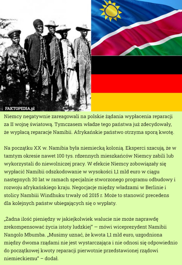 Niemcy negatywnie zareagowali na polskie żądania wypłacenia reparacji za II wojnę światową. Tymczasem władze tego państwa już zdecydowały,
 że wypłacą reparacje Namibii. Afrykańskie państwo otrzyma sporą kwotę.

Na początku XX w. Namibia była niemiecką kolonią. Eksperci szacują, że w tamtym okresie nawet 100 tys. rdzennych mieszkańców Niemcy zabili lub wykorzystali do niewolniczej pracy. W efekcie Niemcy zobowiązały się wypłacić Namibii odszkodowanie w wysokości 1,1 mld euro w ciągu następnych 30 lat w ramach specjalnie stworzonego programu odbudowy i rozwoju afrykańskiego kraju. Negocjacje między władzami w Berlinie i stolicy Nambiii Windhuku trwały od 2015 r. Może to stanowić precedens
 dla kolejnych państw ubiegających się o wypłaty.

„Żadna ilość pieniędzy w jakiejkolwiek walucie nie może naprawdę zrekompensować życia istoty ludzkiej” — mówi wiceprezydent Namibii Nangolo Mbumba. „Musimy uznać, że kwota 1,1 mld euro, uzgodniona między dwoma rządami nie jest wystarczająca i nie odnosi się odpowiednio do początkowej kwoty reparacji pierwotnie przedstawionej rządowi niemieckiemu” – dodał. 