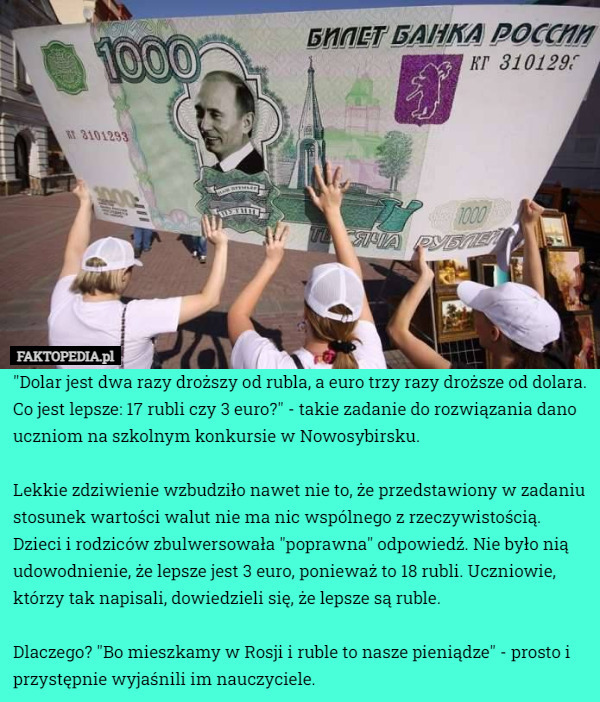 "Dolar jest dwa razy droższy od rubla, a euro trzy razy droższe od dolara. Co jest lepsze: 17 rubli czy 3 euro?" - takie zadanie do rozwiązania dano uczniom na szkolnym konkursie w Nowosybirsku. 

Lekkie zdziwienie wzbudziło nawet nie to, że przedstawiony w zadaniu stosunek wartości walut nie ma nic wspólnego z rzeczywistością. Dzieci i rodziców zbulwersowała "poprawna" odpowiedź. Nie było nią udowodnienie, że lepsze jest 3 euro, ponieważ to 18 rubli. Uczniowie, którzy tak napisali, dowiedzieli się, że lepsze są ruble. 

Dlaczego? "Bo mieszkamy w Rosji i ruble to nasze pieniądze" - prosto i przystępnie wyjaśnili im nauczyciele. 