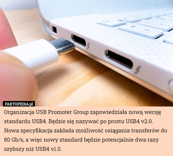 Organizacja USB Promoter Group zapowiedziała nową wersję standardu USB4. Będzie się nazywać po prostu USB4 v2.0.
Nowa specyfikacja zakłada możliwość osiągania transferów do 80 Gb/s, a więc nowy standard będzie potencjalnie dwa razy szybszy niż USB4 v1.0. 