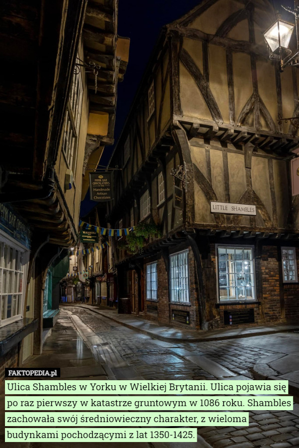 Ulica Shambles w Yorku w Wielkiej Brytanii. Ulica pojawia się po raz pierwszy w katastrze gruntowym w 1086 roku. Shambles zachowała swój średniowieczny charakter, z wieloma budynkami pochodzącymi z lat 1350-1425. 
