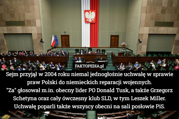 Sejm przyjął w 2004 roku niemal jednogłośnie uchwałę w sprawie praw Polski do niemieckich reparacji wojennych.
 "Za" głosował m.in. obecny lider PO Donald Tusk, a także Grzegorz Schetyna oraz cały ówczesny klub SLD, w tym Leszek Miller. Uchwałę poparli także wszyscy obecni na sali posłowie PiS. 