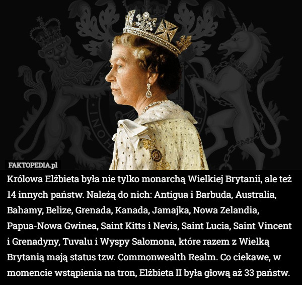 Królowa Elżbieta była nie tylko monarchą Wielkiej Brytanii, ale też 14 innych państw. Należą do nich: Antigua i Barbuda, Australia, Bahamy, Belize, Grenada, Kanada, Jamajka, Nowa Zelandia, Papua-Nowa Gwinea, Saint Kitts i Nevis, Saint Lucia, Saint Vincent i Grenadyny, Tuvalu i Wyspy Salomona, które razem z Wielką Brytanią mają status tzw. Commonwealth Realm. Co ciekawe, w momencie wstąpienia na tron, Elżbieta II była głową aż 33 państw. 