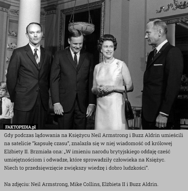 Gdy podczas lądowania na Księżycu Neil Armstrong i Buzz Aldrin umieścili na satelicie “kapsułę czasu”, znalazła się w niej wiadomość od królowej Elżbiety II. Brzmiała ona: „W imieniu narodu brytyjskiego oddaję cześć umiejętnościom i odwadze, które sprowadziły człowieka na Księżyc.
 Niech to przedsięwzięcie zwiększy wiedzę i dobro ludzkości”.

Na zdjęciu: Neil Armstrong, Mike Collins, Elżbieta II i Buzz Aldrin. 