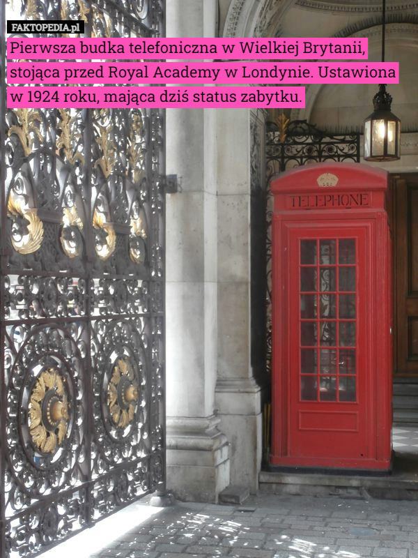 Pierwsza budka telefoniczna w Wielkiej Brytanii, stojąca przed Royal Academy w Londynie. Ustawiona w 1924 roku, mająca dziś status zabytku. 
