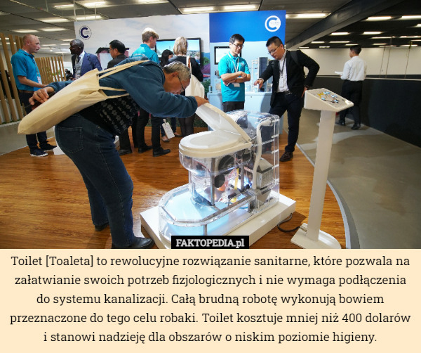 Toilet [Toaleta] to rewolucyjne rozwiązanie sanitarne, które pozwala na załatwianie swoich potrzeb fizjologicznych i nie wymaga podłączenia do systemu kanalizacji. Całą brudną robotę wykonują bowiem przeznaczone do tego celu robaki. Toilet kosztuje mniej niż 400 dolarów i stanowi nadzieję dla obszarów o niskim poziomie higieny. 
