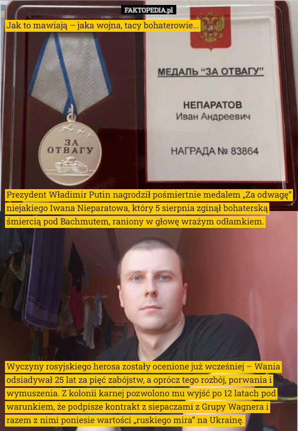 Prezydent Władimir Putin nagrodził pośmiertnie medalem „Za odwagę” niejakiego Iwana Nieparatowa, który 5 sierpnia zginął bohaterską śmiercią pod Bachmutem, raniony w głowę wrażym odłamkiem. Wyczyny rosyjskiego herosa zostały ocenione już wcześniej – Wania odsiadywał 25 lat za pięć zabójstw, a oprócz tego rozbój, porwania i wymuszenia. Z kolonii karnej pozwolono mu wyjść po 12 latach pod warunkiem, że podpisze kontrakt z siepaczami z Grupy Wagnera i razem z nimi poniesie wartości „ruskiego mira” na Ukrainę. Jak to mawiają – jaka wojna, tacy bohaterowie... 