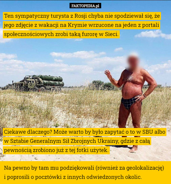 Ten sympatyczny turysta z Rosji chyba nie spodziewał się, że jego zdjęcie z wakacji na Krymie wrzucone na jeden z portali społecznościowych zrobi taką furorę w Sieci. Ciekawe dlaczego? Może warto by było zapytać o to w SBU albo w Sztabie Generalnym Sił Zbrojnych Ukrainy, gdzie z całą pewnością zrobiono już z tej fotki użytek. Na pewno by tam mu podziękowali (również za geolokalizację) i poprosili o pocztówki z innych odwiedzonych okolic. 