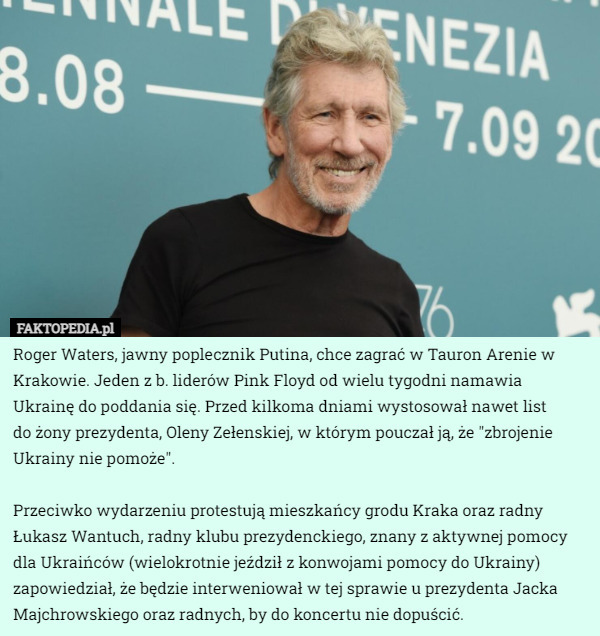 Roger Waters, jawny poplecznik Putina, chce zagrać w Tauron Arenie w Krakowie. Jeden z b. liderów Pink Floyd od wielu tygodni namawia Ukrainę do poddania się. Przed kilkoma dniami wystosował nawet list
 do żony prezydenta, Oleny Zełenskiej, w którym pouczał ją, że "zbrojenie Ukrainy nie pomoże".

Przeciwko wydarzeniu protestują mieszkańcy grodu Kraka oraz radny Łukasz Wantuch, radny klubu prezydenckiego, znany z aktywnej pomocy dla Ukraińców (wielokrotnie jeździł z konwojami pomocy do Ukrainy) zapowiedział, że będzie interweniował w tej sprawie u prezydenta Jacka Majchrowskiego oraz radnych, by do koncertu nie dopuścić. 