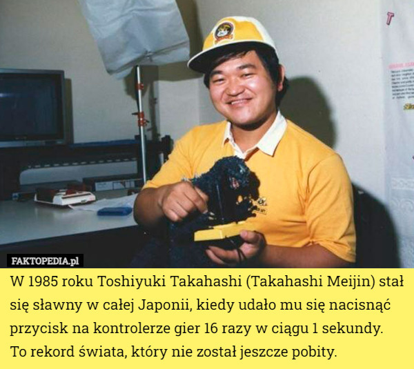 W 1985 roku Toshiyuki Takahashi (Takahashi Meijin) stał się sławny w całej Japonii, kiedy udało mu się nacisnąć przycisk na kontrolerze gier 16 razy w ciągu 1 sekundy.
 To rekord świata, który nie został jeszcze pobity. 
