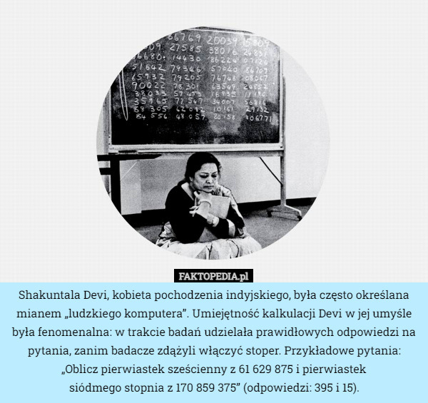 Shakuntala Devi, kobieta pochodzenia indyjskiego, była często określana mianem „ludzkiego komputera”. Umiejętność kalkulacji Devi w jej umyśle była fenomenalna: w trakcie badań udzielała prawidłowych odpowiedzi na pytania, zanim badacze zdążyli włączyć stoper. Przykładowe pytania: „Oblicz pierwiastek sześcienny z 61 629 875 i pierwiastek
 siódmego stopnia z 170 859 375” (odpowiedzi: 395 i 15). 