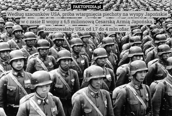 Według szacunków USA, próba wtargnięcia piechoty na wyspy Japońskie w c zasie II wojny z 6,5 milionową Cesarską Armią Japońską, kosztowałaby USA od 1,7 do 4 mln ofiar. 
