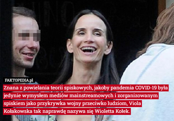 Znana z powielania teorii spiskowych, jakoby pandemia COVID-19 była jedynie wymysłem mediów mainstreamowych i zorganizowanym spiskiem jako przykrywka wojny przeciwko ludziom, Viola Kołakowska tak naprawdę nazywa się Wioletta Kołek. 