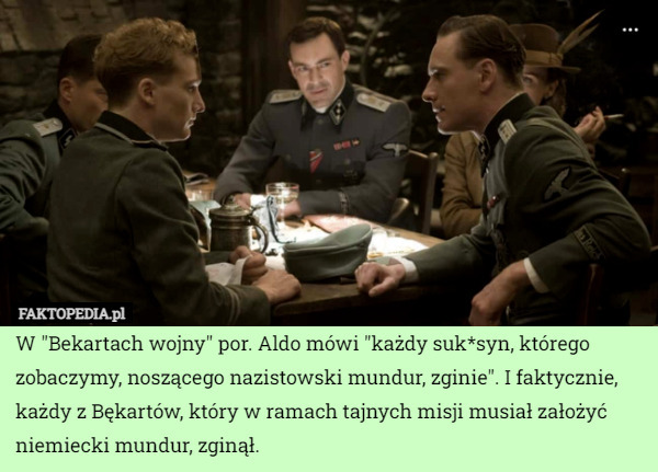 W "Bekartach wojny" por. Aldo mówi "każdy suk*syn, którego zobaczymy, noszącego nazistowski mundur, zginie". I faktycznie, każdy z Bękartów, który w ramach tajnych misji musiał założyć niemiecki mundur, zginął. 