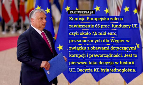 Komisja Europejska zaleca zawieszenie 65 proc. funduszy UE, czyli około 7,5 mld euro, przeznaczonych dla Węgier w związku z obawami dotyczącymi korupcji i praworządności. Jest to pierwsza taka decyzja w historii UE. Decyzja KE była jednogłośna. 