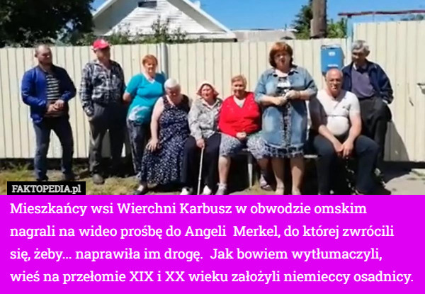 Mieszkańcy wsi Wierchni Karbusz w obwodzie omskim nagrali na wideo prośbę do Angeli  Merkel, do której zwrócili się, żeby... naprawiła im drogę.  Jak bowiem wytłumaczyli, wieś na przełomie XIX i XX wieku założyli niemieccy osadnicy. 