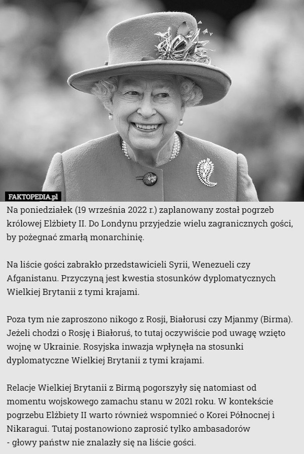 Na poniedziałek (19 września 2022 r.) zaplanowany został pogrzeb królowej Elżbiety II. Do Londynu przyjedzie wielu zagranicznych gości, by pożegnać zmarłą monarchinię.

Na liście gości zabrakło przedstawicieli Syrii, Wenezueli czy Afganistanu. Przyczyną jest kwestia stosunków dyplomatycznych Wielkiej Brytanii z tymi krajami.

Poza tym nie zaproszono nikogo z Rosji, Białorusi czy Mjanmy (Birma). Jeżeli chodzi o Rosję i Białoruś, to tutaj oczywiście pod uwagę wzięto wojnę w Ukrainie. Rosyjska inwazja wpłynęła na stosunki dyplomatyczne Wielkiej Brytanii z tymi krajami.

Relacje Wielkiej Brytanii z Birmą pogorszyły się natomiast od momentu wojskowego zamachu stanu w 2021 roku. W kontekście pogrzebu Elżbiety II warto również wspomnieć o Korei Północnej i Nikaragui. Tutaj postanowiono zaprosić tylko ambasadorów
 - głowy państw nie znalazły się na liście gości. 
